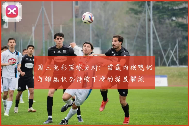 周三竞彩篮球分析：雷霆内线隐忧与雄鹿状态持续下滑的深度解读