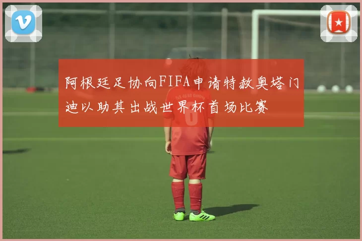 阿根廷足协向FIFA申请特赦奥塔门迪以助其出战世界杯首场比赛