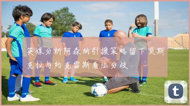 英媒分析阿森纳引援策略留下莫斯克拉与约克雷斯看法分歧