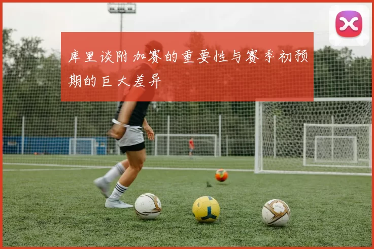 库里谈附加赛的重要性与赛季初预期的巨大差异