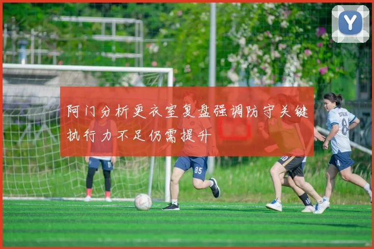 阿门分析更衣室复盘强调防守关键执行力不足仍需提升