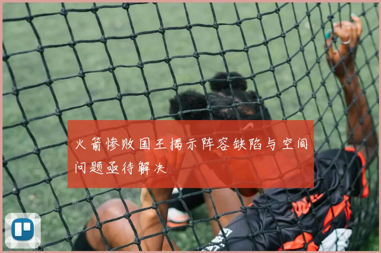 火箭惨败国王揭示阵容缺陷与空间问题亟待解决