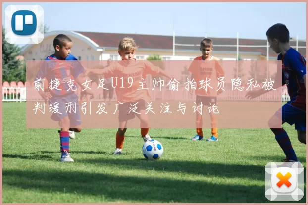 前捷克女足U19主帅偷拍球员隐私被判缓刑引发广泛关注与讨论