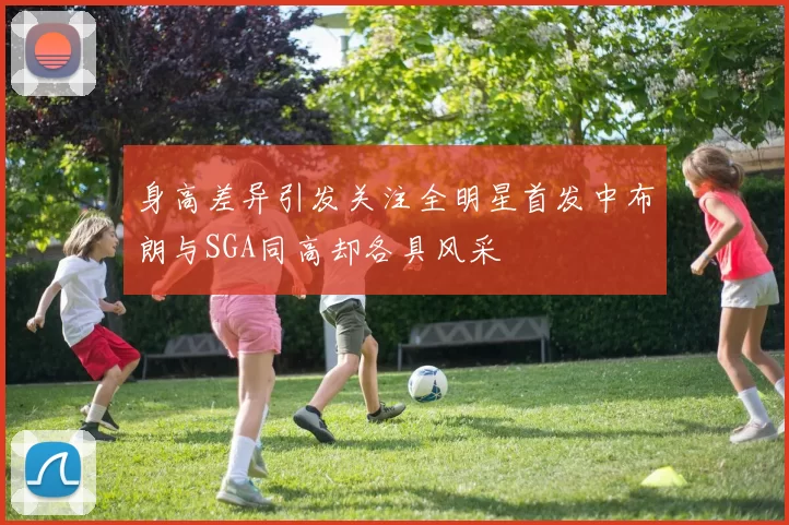 身高差异引发关注全明星首发中布朗与SGA同高却各具风采