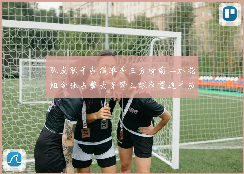队友联手包揽单季三分榜前二水花组合独占鳌头克弩三球有望追平历史纪录